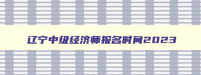 辽宁中级经济师报名时间2023,辽宁中级经济师考试2023年