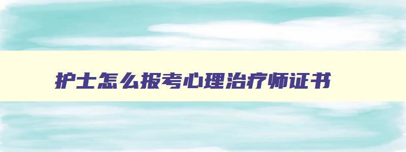 护士怎么报考心理治疗师证书,护士怎么报考心理治疗师