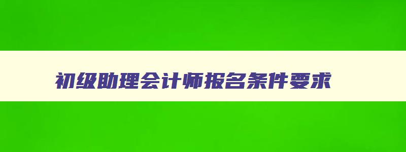 初级助理会计师报名条件要求,初级助理会计师报名条件