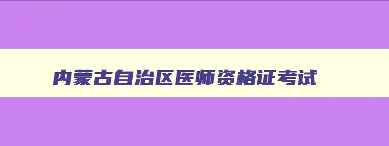 内蒙古自治区医师资格证考试,内蒙古自治区执业医师考试报名时间