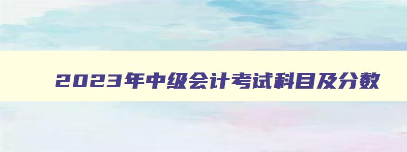 2023年中级会计考试科目及分数,2023年中级会计考试科目