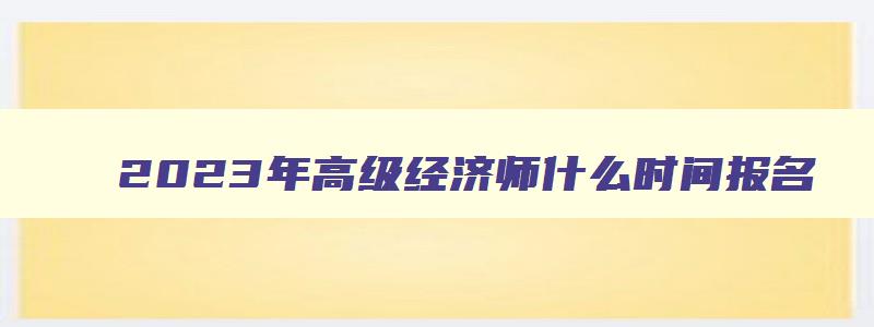 2023年高级经济师什么时间报名,2023年高级经济师职称考试时间