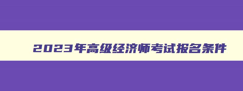 2023年高级经济师考试报名条件,2023年高级经济师的报考条件有哪些呢