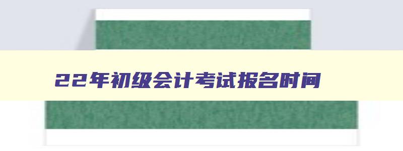 22年初级会计考试报名时间,202年会计初级报考时间和考试时间