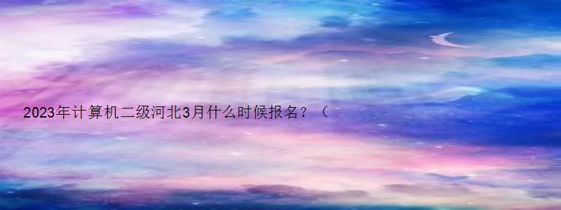 2023年计算机二级河北3月什么时候报名？（河北2023年3月计算机二级考试报名时间）