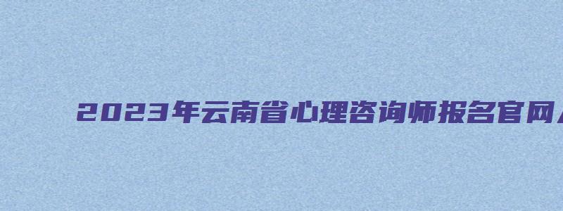 2023年云南省心理咨询师报名官网入口（云南省心理咨询师报名时间）