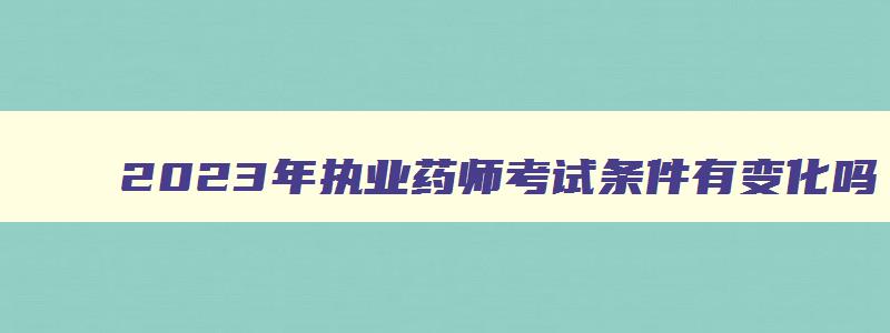 2023年执业药师考试条件有变化吗,2023年以后执业药师考试要求