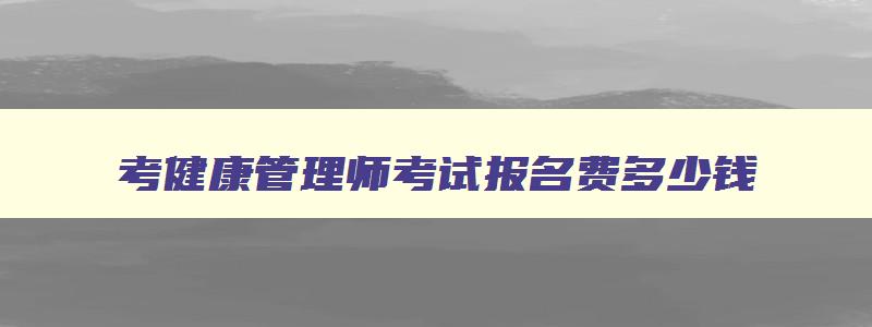 考健康管理师考试报名费多少钱,考健康管理师考试费多少钱