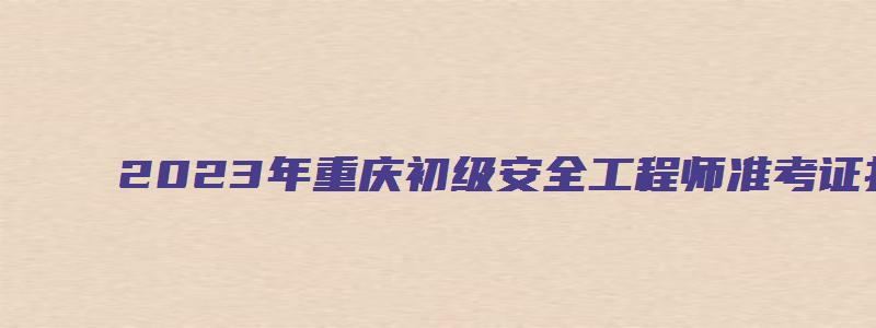 2023年重庆初级安全工程师准考证打印时间4月10日至14日（重庆市初级安全工程师成绩查询时间）