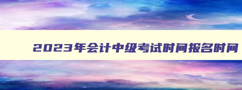 2023年会计中级考试时间报名时间,2023年会计中级报名和考试时间