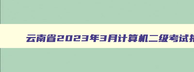 云南省2023年3月计算机二级考试报名时间,云南省3月计算机二级成绩查询