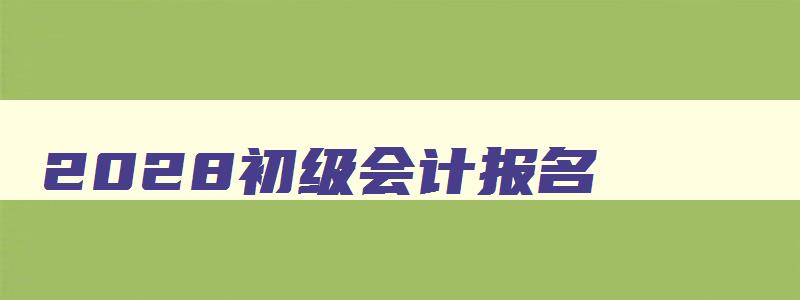 2028初级会计报名,2023年初级会计证报名官网