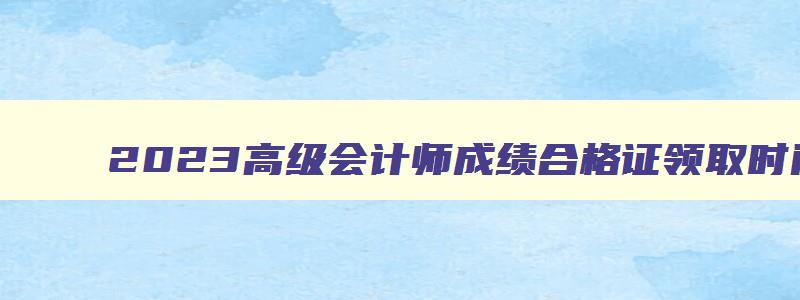 2023高级会计师成绩合格证领取时间