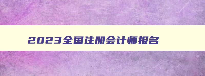 2023全国注册会计师报名,2023全国注册会计师报名官网入口下载