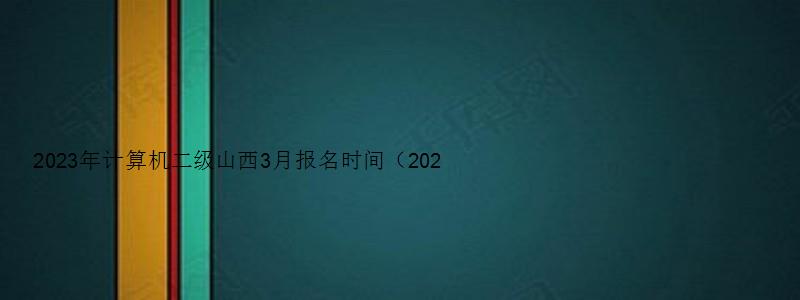 2023年计算机二级山西3月报名时间（2023年3月计算机二级考试报名时间山西）