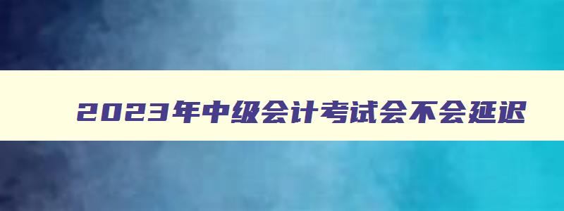 2023年中级会计考试会不会延迟,2023年考中级会计晚了吗