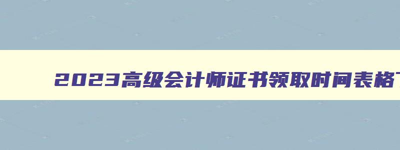 2023高级会计师证书领取时间表格下载,2023高级会计师证书领取时间表格