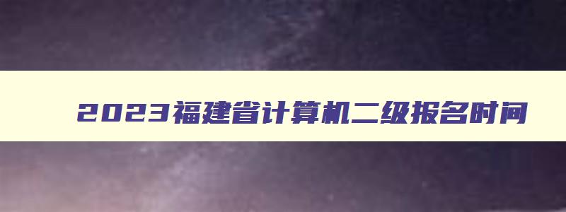 2023福建省计算机二级报名时间,福建2023年3月计算机二级考试报名时间