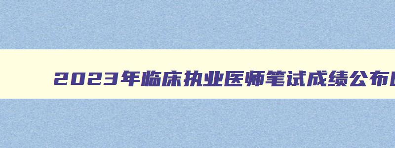 2023年临床执业医师笔试成绩公布时间是多少