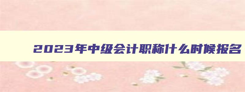 2023年中级会计职称什么时候报名,2023年中级会计职称考试什么时候