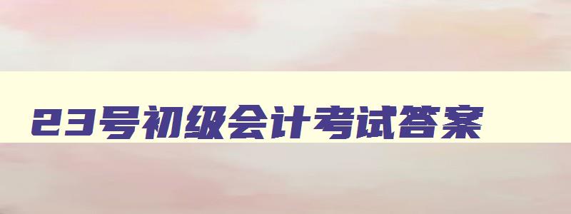 23号初级会计考试答案,2023年初级会计题库及答案