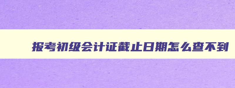 报考初级会计证截止日期怎么查不到,报考初级会计证截止日期怎么查