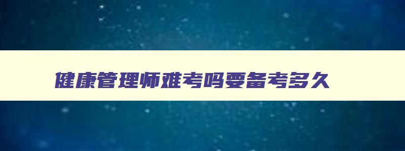 健康管理师难考吗要备考多久,参加健康管理师考试难吗现在