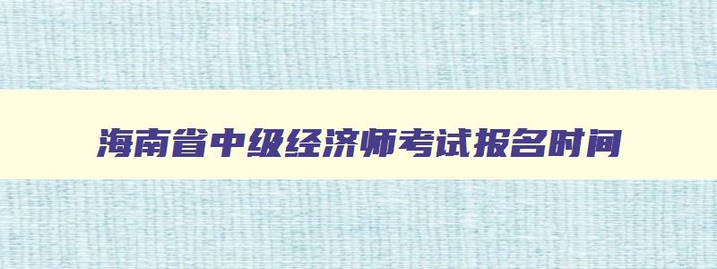 海南省中级经济师考试报名时间,海南省中级经济师考试