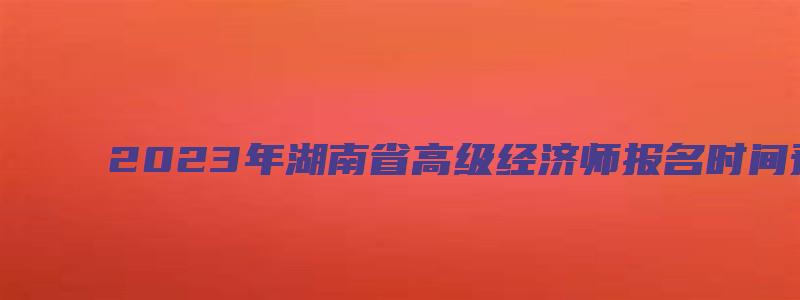 2023年湖南省高级经济师报名时间预计在4月份（湖南高级经济师报名时间2023年）