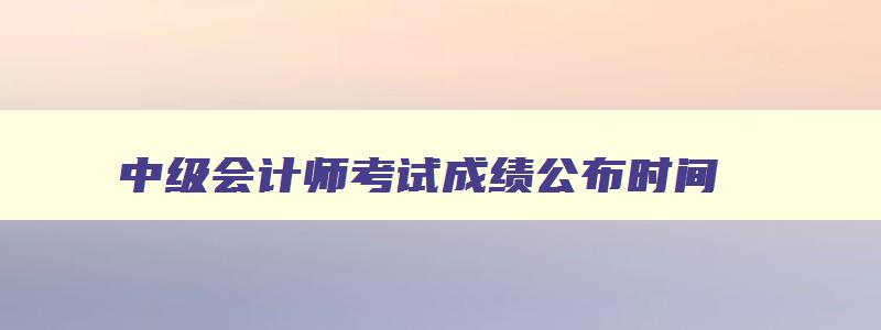 中级会计师考试成绩公布时间