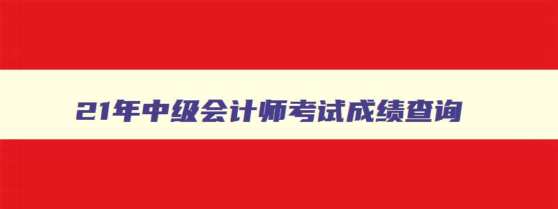 21年中级会计师考试成绩查询,21年中级会计师成绩查询