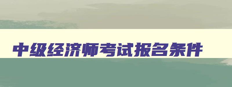 中级经济师考试报名条件,中级经济师报名条件及时间