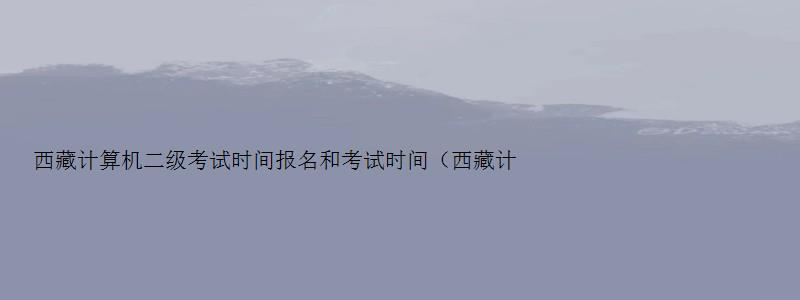 西藏计算机二级考试时间报名和考试时间（西藏计算机二级考试时间报名和考试时间一样吗）