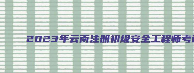 2023年云南注册初级安全工程师考试科目顺序（云南省初级注册安全工程师考试时间）