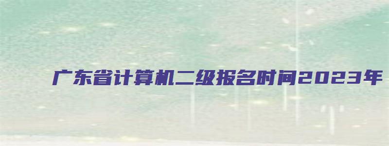 广东省计算机二级报名时间2023年（广东省计算机二级报名时间2023年下半年）