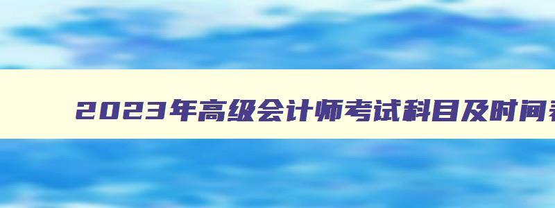 2023年高级会计师考试科目及时间表