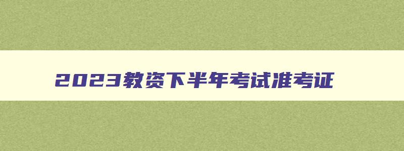 2023教资下半年考试准考证,21年下半年教资准考证