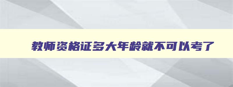 教师资格证多大年龄就不可以考了,教师资格证多大年龄不可以考了