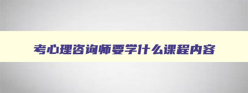 考心理咨询师要学什么课程内容,考心理咨询师要学什么课程