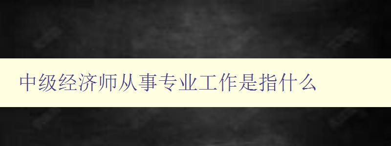 中级经济师从事专业工作是指什么