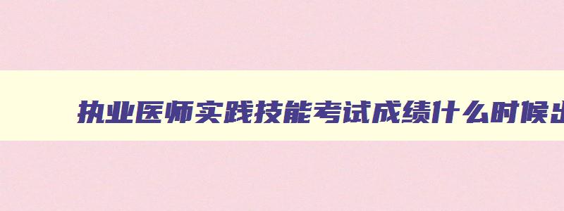 执业医师实践技能考试成绩什么时候出来,2023执业医师实践技能考试什么时候出成绩