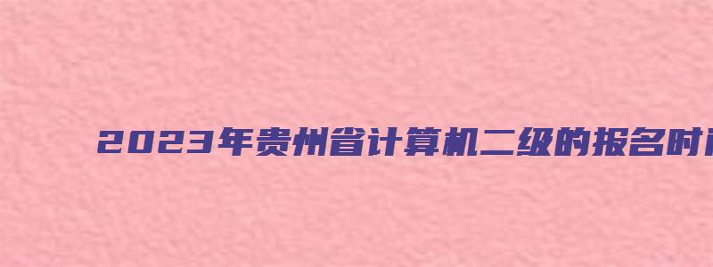 2023年贵州省计算机二级的报名时间：2月27日至3月3日（2023年3月贵州计算机二级报名时间）