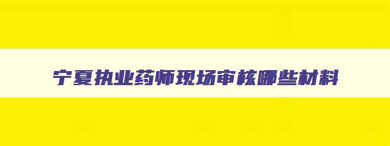 宁夏执业药师现场审核哪些材料,宁夏执业药师考试考后审核