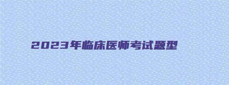 2023年临床医师考试题型（2023年临床医师考试题型有哪些）