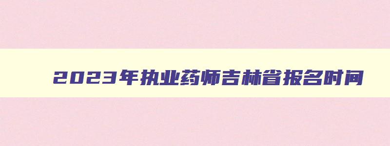 2023年执业药师吉林省报名时间（2023年执业药师吉林省报名时间是多少）