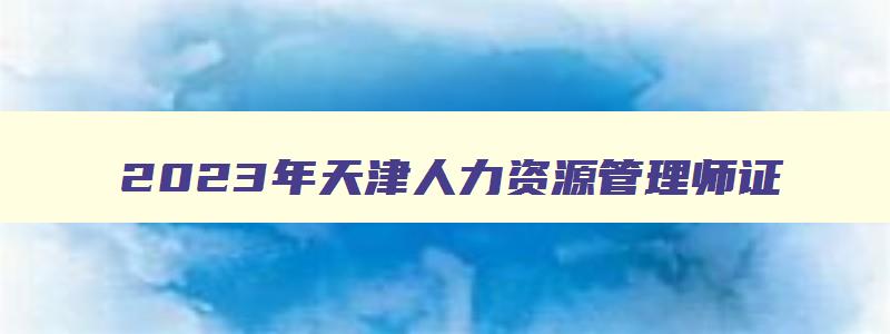 2023年天津人力资源管理师证,新版人力资源管理师报名入口官网天津
