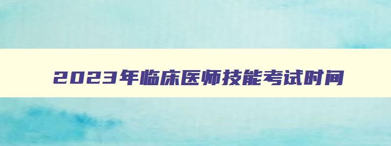 2023年临床医师技能考试时间,2023年临床医学执业医师技能考试在什么时候开始报名