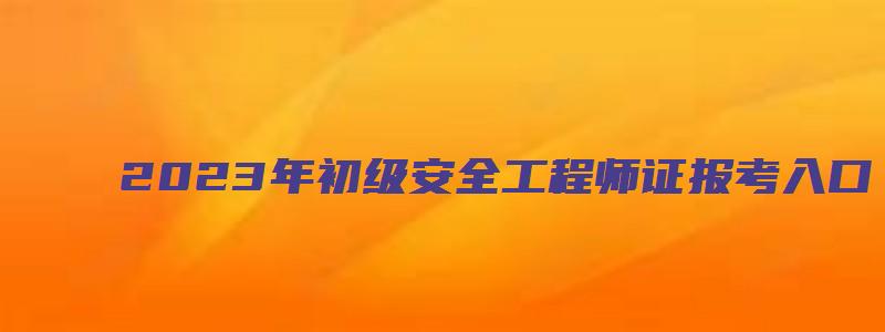 2023年初级安全工程师证报考入口（2023年初级安全工程师报名时间）