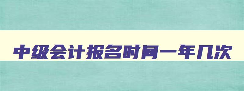 中级会计报名时间一年几次,中级会计报名的时间