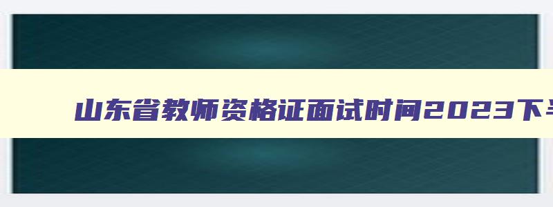 山东省教师资格证面试时间2023下半年,山东省教师资格证面试时间2023下半年